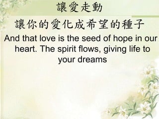 讓愛走動
讓你的愛化成希望的種子
And that love is the seed of hope in our
heart. The spirit flows, giving life to
your dreams
 