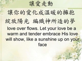 讓愛走動
讓你的愛化成溫暖的擁抱
綻放陽光 編織神所造的夢
love over flows. Let your love be a
warm and tender embrace His love
will show, like a sunshine up on your
face
 