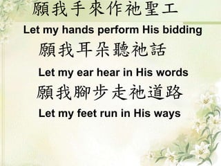 願我手來作祂聖工
Let my hands perform His bidding
願我耳朵聽祂話
Let my ear hear in His words
願我腳步走祂道路
Let my feet run in His ways
 
