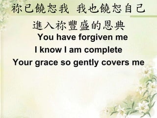 祢已饒恕我 我也饒恕自己
進入祢豐盛的恩典
You have forgiven me
I know I am complete
Your grace so gently covers me
 
