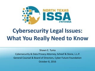 @NTXISSA #NTXISSACSC4
Cybersecurity Legal Issues:
What You Really Need to Know
Shawn E. Tuma
Cybersecurity & Data Privacy Attorney, Scheef & Stone, L.L.P.
General Counsel & Board of Directors, Cyber Future Foundation
October 8, 2016
 