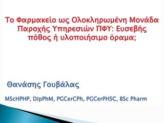Το Φαρμακείο ως Ολοκληρωμένη Μονάδα
Παροχής Υπηρεσιών ΠΦΥ: Ευσεβής
πόθος ή υλοποιήσιμο όραμα;
Θανάσης Γουβάλας
MScHPHP, DipPhM, PGCerCPh, PGCerPHSC, BSc Pharm
 