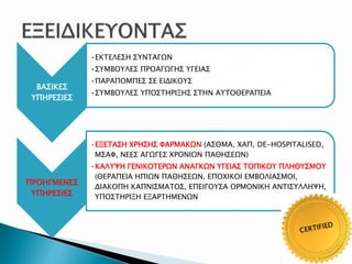 ΒΑΣΙΚΕΣ
ΥΠΗΡΕΣΙΕΣ
•ΕΚΤΕΛΕΣΗ ΣΥΝΤΑΓΩΝ
•ΣΥΜΒΟΥΛΕΣ ΠΡΟΑΓΩΓΗΣ ΥΓΕΙΑΣ
•ΠΑΡΑΠΟΜΠΕΣ ΣΕ ΕΙΔΙΚΟΥΣ
•ΣΥΜΒΟΥΛΕΣ ΥΠΟΣΤΗΡΙΞΗΣ ΣΤΗΝ ΑΥΤΟΘΕΡΑΠΕΙΑ
ΠΡΟΗΓΜΕΝΕΣ
ΥΠΗΡΕΣΙΕΣ
•ΕΞΕΤΑΣΗ ΧΡΗΣΗΣ ΦΑΡΜΑΚΩΝ (ΑΣΘΜΑ, ΧΑΠ, DE-HOSPITALISED,
ΜΣΑΦ, ΝΕΕΣ ΑΓΩΓΕΣ ΧΡΟΝΙΩΝ ΠΑΘΗΣΕΩΝ)
•ΚΑΛΥΨΗ ΓΕΝΙΚΟΤΕΡΩΝ ΑΝΑΓΚΩΝ ΥΓΕΙΑΣ ΤΟΠΙΚΟΥ ΠΛΗΘΥΣΜΟΥ
(ΘΕΡΑΠΕΙΑ ΗΠΙΩΝ ΠΑΘΗΣΕΩΝ, ΕΠΟΧΙΚΟΙ ΕΜΒΟΛΙΑΣΜΟΙ,
ΔΙΑΚΟΠΗ ΚΑΠΝΙΣΜΑΤΟΣ, ΕΠΕΙΓΟΥΣΑ ΟΡΜΟΝΙΚΗ ΑΝΤΙΣΥΛΛΗΨΗ,
ΥΠΟΣΤΗΡΙΞΗ ΕΞΑΡΤΗΜΕΝΩΝ
 