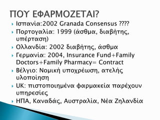  Ισπανία:2002 Granada Consensus ????
 Πορτογαλία: 1999 (άσθμα, διαβήτης,
υπέρταση)
 Ολλανδία: 2002 διαβήτης, άσθμα
 Γερμανία: 2004, Insurance Fund+Family
Doctors+Family Pharmacy= Contract
 Βέλγιο: Νομική υποχρέωση, ατελής
υλοποίηση
 UK: πιστοποιημένα φαρμακεία παρέχουν
υπηρεσίες
 ΗΠΑ, Καναδάς, Αυστραλία, Νέα Ζηλανδία
 