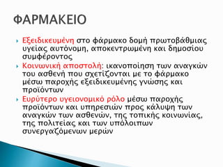  Εξειδικευμένη στο φάρμακο δομή πρωτοβάθμιας
υγείας αυτόνομη, αποκεντρωμένη και δημοσίου
συμφέροντος
 Κοινωνική αποστολή: ικανοποίηση των αναγκών
του ασθενή που σχετίζονται με το φάρμακο
μέσω παροχής εξειδικευμένης γνώσης και
προϊόντων
 Ευρύτερο υγειονομικό ρόλο μέσω παροχής
προϊόντων και υπηρεσιών προς κάλυψη των
αναγκών των ασθενών, της τοπικής κοινωνίας,
της πολιτείας και των υπόλοιπων
συνεργαζόμενων μερών
 