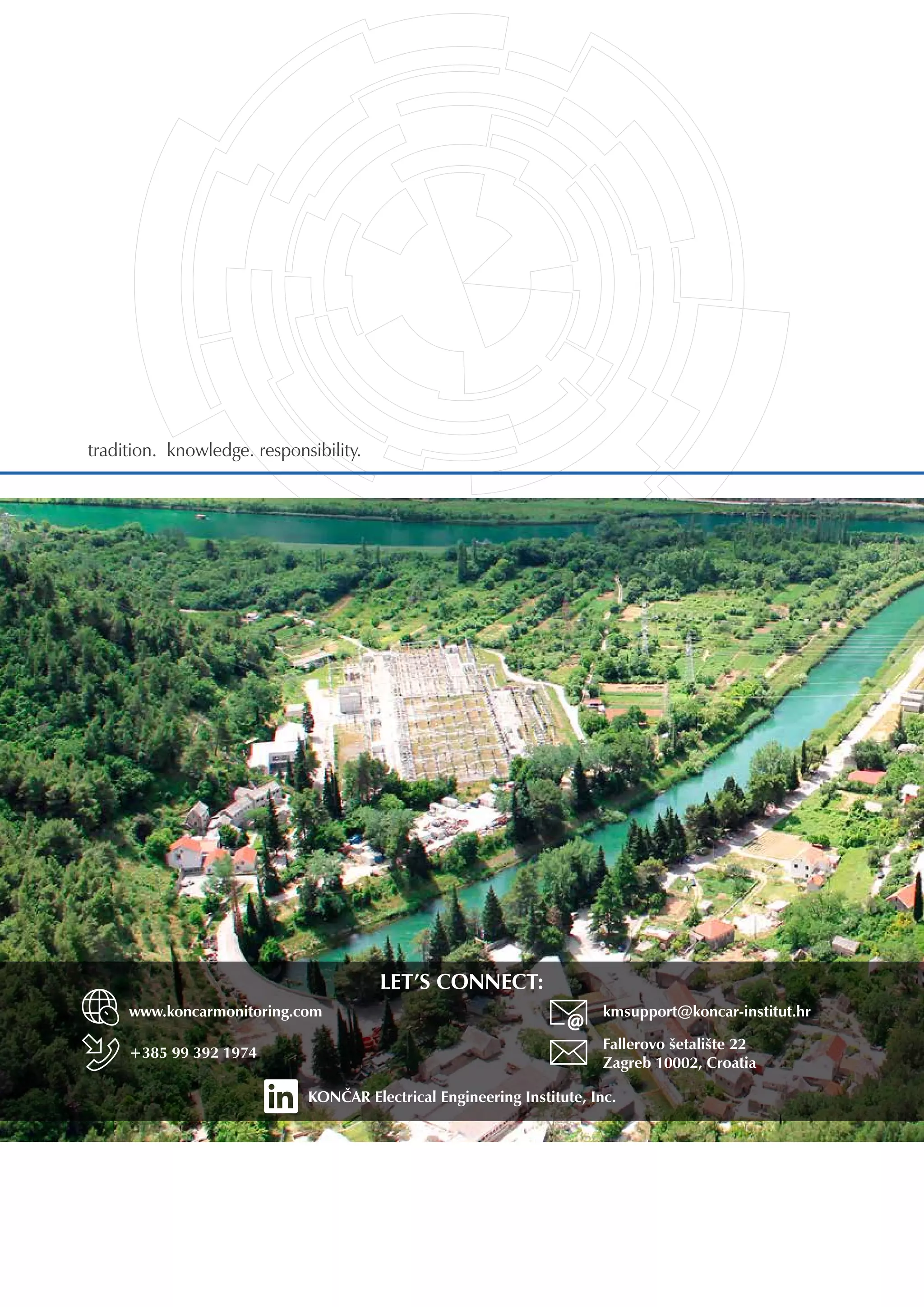 LET’S CONNECT:
tradition. knowledge. responsibility. 	
www.koncarmonitoring.com
+385 99 392 1974
kmsupport@koncar-institut.hr
Fallerovo šetalište 22
Zagreb 10002, Croatia
KONČAR Electrical Engineering Institute, Inc.
 