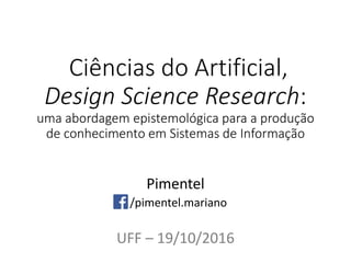 Ciências do Artificial,
Design Science Research:
uma abordagem epistemológica para a produção
de conhecimento em Sistemas de Informação
Pimentel
/pimentel.mariano
UFF – 19/10/2016
 