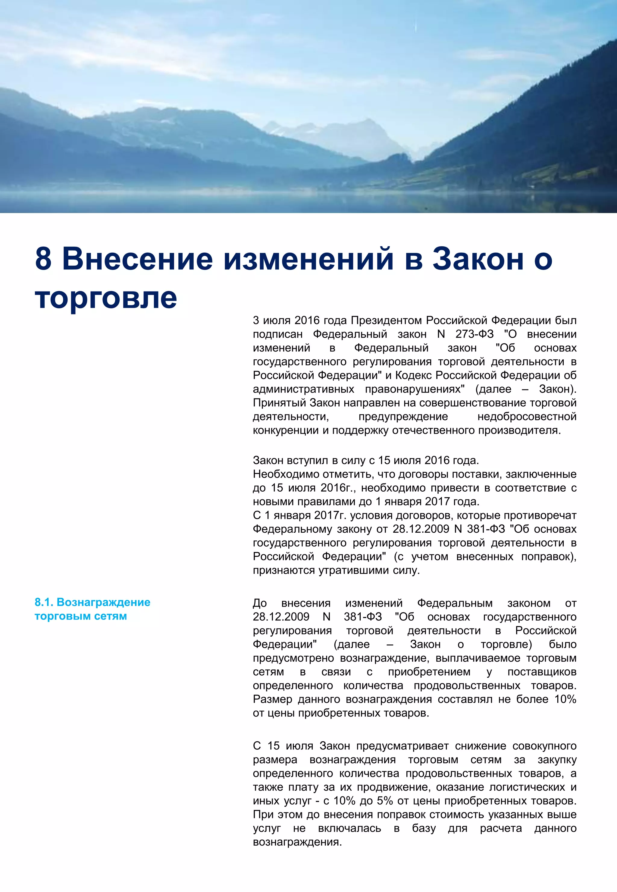 12
8 Внесение изменений в Закон о
торговле
3 июля 2016 года Президентом Российской Федерации был
подписан Федеральный закон N 273-ФЗ "О внесении
изменений в Федеральный закон "Об основах
государственного регулирования торговой деятельности в
Российской Федерации" и Кодекс Российской Федерации об
административных правонарушениях" (далее – Закон).
Принятый Закон направлен на совершенствование торговой
деятельности, предупреждение недобросовестной
конкуренции и поддержку отечественного производителя.
Закон вступил в силу с 15 июля 2016 года.
Необходимо отметить, что договоры поставки, заключенные
до 15 июля 2016г., необходимо привести в соответствие с
новыми правилами до 1 января 2017 года.
С 1 января 2017г. условия договоров, которые противоречат
Федеральному закону от 28.12.2009 N 381-ФЗ "Об основах
государственного регулирования торговой деятельности в
Российской Федерации" (с учетом внесенных поправок),
признаются утратившими силу.
До внесения изменений Федеральным законом от
28.12.2009 N 381-ФЗ "Об основах государственного
регулирования торговой деятельности в Российской
Федерации" (далее – Закон о торговле) было
предусмотрено вознаграждение, выплачиваемое торговым
сетям в связи с приобретением у поставщиков
определенного количества продовольственных товаров.
Размер данного вознаграждения составлял не более 10%
от цены приобретенных товаров.
С 15 июля Закон предусматривает снижение совокупного
размера вознаграждения торговым сетям за закупку
определенного количества продовольственных товаров, а
также плату за их продвижение, оказание логистических и
иных услуг - с 10% до 5% от цены приобретенных товаров.
При этом до внесения поправок стоимость указанных выше
услуг не включалась в базу для расчета данного
вознаграждения.
8.1. Вознаграждение
торговым сетям
 