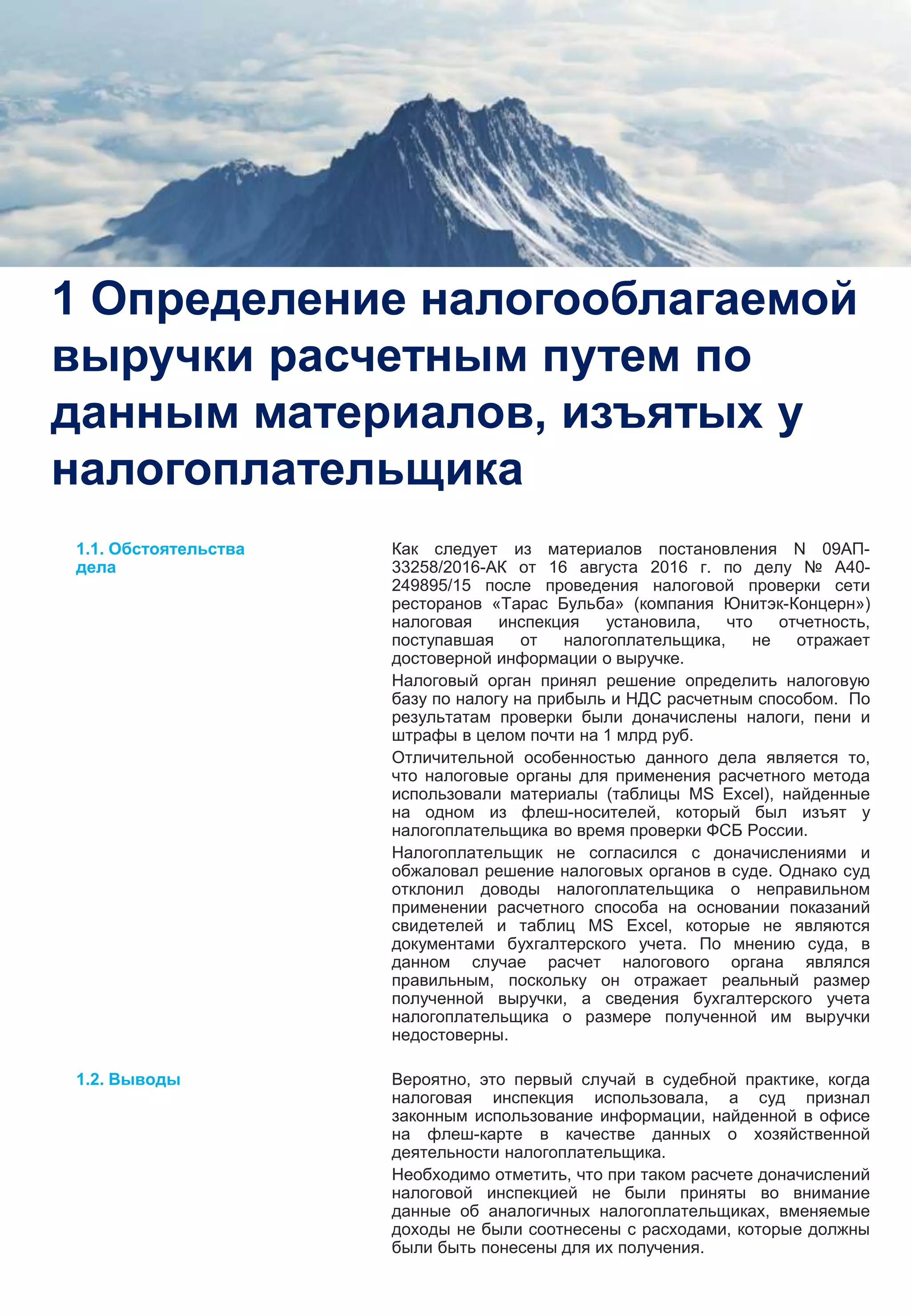 3
1 Определение налогооблагаемой
выручки расчетным путем по
данным материалов, изъятых у
налогоплательщика
Как следует из материалов постановления N 09АП-
33258/2016-АК от 16 августа 2016 г. по делу № А40-
249895/15 после проведения налоговой проверки сети
ресторанов «Тарас Бульба» (компания Юнитэк-Концерн»)
налоговая инспекция установила, что отчетность,
поступавшая от налогоплательщика, не отражает
достоверной информации о выручке.
Налоговый орган принял решение определить налоговую
базу по налогу на прибыль и НДС расчетным способом. По
результатам проверки были доначислены налоги, пени и
штрафы в целом почти на 1 млрд руб.
Отличительной особенностью данного дела является то,
что налоговые органы для применения расчетного метода
использовали материалы (таблицы MS Excel), найденные
на одном из флеш-носителей, который был изъят у
налогоплательщика во время проверки ФСБ России.
Налогоплательщик не согласился с доначислениями и
обжаловал решение налоговых органов в суде. Однако суд
отклонил доводы налогоплательщика о неправильном
применении расчетного способа на основании показаний
свидетелей и таблиц MS Excel, которые не являются
документами бухгалтерского учета. По мнению суда, в
данном случае расчет налогового органа являлся
правильным, поскольку он отражает реальный размер
полученной выручки, а сведения бухгалтерского учета
налогоплательщика о размере полученной им выручки
недостоверны.
Вероятно, это первый случай в судебной практике, когда
налоговая инспекция использовала, а суд признал
законным использование информации, найденной в офисе
на флеш-карте в качестве данных о хозяйственной
деятельности налогоплательщика.
Необходимо отметить, что при таком расчете доначислений
налоговой инспекцией не были приняты во внимание
данные об аналогичных налогоплательщиках, вменяемые
доходы не были соотнесены с расходами, которые должны
были быть понесены для их получения.
1.1. Обстоятельства
дела
1.2. Выводы
 