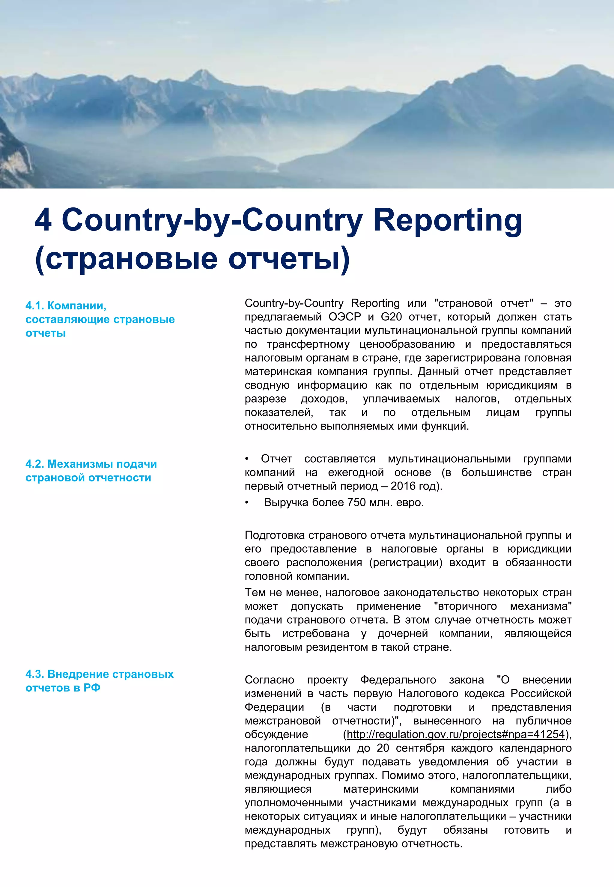 7
4 Country-by-Country Reporting
(страновые отчеты)
Country-by-Country Reporting или "страновой отчет" – это
предлагаемый ОЭСР и G20 отчет, который должен стать
частью документации мультинациональной группы компаний
по трансфертному ценообразованию и предоставляться
налоговым органам в стране, где зарегистрирована головная
материнская компания группы. Данный отчет представляет
сводную информацию как по отдельным юрисдикциям в
разрезе доходов, уплачиваемых налогов, отдельных
показателей, так и по отдельным лицам группы
относительно выполняемых ими функций.
• Отчет составляется мультинациональными группами
компаний на ежегодной основе (в большинстве стран
первый отчетный период – 2016 год).
• Выручка более 750 млн. евро.
Подготовка странового отчета мультинациональной группы и
его предоставление в налоговые органы в юрисдикции
своего расположения (регистрации) входит в обязанности
головной компании.
Тем не менее, налоговое законодательство некоторых стран
может допускать применение "вторичного механизма"
подачи странового отчета. В этом случае отчетность может
быть истребована у дочерней компании, являющейся
налоговым резидентом в такой стране.
Согласно проекту Федерального закона "О внесении
изменений в часть первую Налогового кодекса Российской
Федерации (в части подготовки и представления
межстрановой отчетности)", вынесенного на публичное
обсуждение (http://regulation.gov.ru/projects#npa=41254),
налогоплательщики до 20 сентября каждого календарного
года должны будут подавать уведомления об участии в
международных группах. Помимо этого, налогоплательщики,
являющиеся материнскими компаниями либо
уполномоченными участниками международных групп (а в
некоторых ситуациях и иные налогоплательщики – участники
международных групп), будут обязаны готовить и
представлять межстрановую отчетность.
4.1. Компании,
составляющие страновые
отчеты
4.2. Механизмы подачи
страновой отчетности
4.3. Внедрение страновых
отчетов в РФ
 