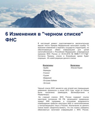 10
6 Изменения в "черном списке"
ФНС
В настоящий момент подготавливается заключительная
версия текста Приказа Федеральной налоговой службы "О
внесении изменений в перечень государств (территорий), не
обеспечивающих обмен информацией для целей
налогообложения с Российской Федерацией, утвержденный
приказом ФНС России от 04.03.2016 № ММВ-7-17/117@".
Согласно Приказу, список в ближайшее время будет
сокращен. Из новой редакции данного списка:
Исключены
-Аруба
-Бермуды
-Гонконг
-Грузия
-Маврикий
-Острова Кайман
-Эстония
Черный список ФНС меняется уже второй раз (предыдущие
изменения произошли в конце 2015 года, когда из списка
были исключены Швейцария, Великобритания и
Нидерланды).
На «черный список» ФНС России содержат ссылки
некоторые положения НК РФ, касающиеся применения
правил КИК (например, в отношении возможности
освобождения прибыли некоторых КИК от налогообложения
у контролирующего лица в России). Исключение из данного
списка может свидетельствовать, что эти страны намерены
обмениваться налоговой информацией с ФНС России.
Включены
-Южная Корея
 
