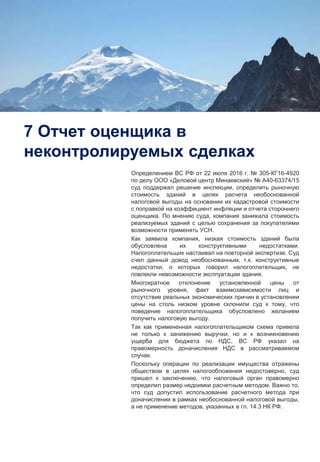 11
7 Отчет оценщика в
неконтролируемых сделках
Определением ВС РФ от 22 июля 2016 г. № 305-КГ16-4920
по делу ООО «Деловой центр Минаевский» № А40-63374/15
суд поддержал решение инспекции, определить рыночную
стоимость зданий в целях расчета необоснованной
налоговой выгоды на основании их кадастровой стоимости
с поправкой на коэффициент инфляции и отчета стороннего
оценщика. По мнению суда, компания занижала стоимость
реализуемых зданий с целью сохранения за покупателями
возможности применять УСН.
Как заявила компания, низкая стоимость зданий была
обусловлена их конструктивными недостатками.
Налогоплательщик настаивал на повторной экспертизе. Суд
счел данный довод необоснованным, т.к. конструктивные
недостатки, о которых говорил налогоплательщик, не
повлекли невозможности эксплуатации здания.
Многократное отклонение установленной цены от
рыночного уровня, факт взаимозависимости лиц и
отсутствие реальных экономических причин в установлении
цены на столь низком уровне склонили суд к тому, что
поведение налогоплательщика обусловлено желанием
получить налоговую выгоду.
Так как примененная налогоплательщиком схема привела
не только к занижению выручки, но и к возникновению
ущерба для бюджета по НДС, ВС РФ указал на
правомерность доначисления НДС в рассматриваемом
случае.
Поскольку операции по реализации имущества отражены
обществом в целях налогообложения недостоверно, суд
пришел к заключению, что налоговый орган правомерно
определил размер недоимки расчетным методом. Важно то,
что суд допустил использование расчетного метода при
доначислении в рамках необоснованной налоговой выгоды,
а не применение методов, указанных в гл. 14.3 НК РФ.
 