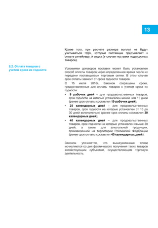 13
Кроме того, при расчете размера выплат не будут
учитываться НДС, который поставщик предъявляет к
оплате ритейлеру, и акциз (в случае поставки подакцизных
товаров).
Условиями договоров поставки может быть установлен
способ оплаты товаров через определенное время после их
передачи поставщиками торговым сетям. В этом случае
срок оплаты зависит от срока годности товаров.
С 15 июля 2016г. Законом сокращены сроки,
предоставленные для оплаты товаров с учетом срока их
годности:
• 8 рабочих дней – для продовольственных товаров,
срок годности на которые установлен менее чем 10 дней
(ранее срок оплаты составлял 10 рабочих дней);
• 25 календарных дней – для продовольственных
товаров, срок годности на которые установлен от 10 до
30 дней включительно (ранее срок оплаты составлял 30
календарных дней);
• 40 календарных дней – для продовольственных
товаров, срок годности на которые установлен свыше 30
дней, а также для алкогольной продукции,
произведенной на территории Российской Федерации
(ранее срок оплаты составлял 45 календарных дней).
Законом уточняется, что вышеуказанные сроки
исчисляются со дня фактического получения таких товаров
хозяйствующим субъектом, осуществляющим торговую
деятельность.
8.2. Оплата товаров с
учетом срока их годности
 