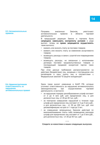 14
Поправки, внесенные Законом, ужесточают
антимонопольные правила в области торговой
деятельности.
В предыдущей редакции Закона о торговле было
запрещено навязывать контрагенту условия о ряде
выплат, теперь же прямо запрещается осуществлять
такие выплаты:
• взимать или вносить плату за поставки товаров;
• взимать или вносить плату за изменение ассортимента
товаров;
• возмещать расходы в связи с утратой или повреждением
товаров;
• возмещать расходы, не связанные с исполнением
договора поставки продовольственных товаров и
последующей продажей конкретной партии таких
товаров.
При этом данные требования распространяются на
действия (бездействия) лиц, входящих с поставщиком или
ритейлером в одну группу лиц в соответствии с
Федеральным законом "О защите конкуренции".
Закон также вносит изменения в КоАП РФ, которые
уточняют ответственность за нарушение антимонопольного
законодательства при осуществлении торговой
деятельности, в частности:
• за нарушение порядка ценообразования штраф составит
от 2 до 5 млн руб. для юридических лиц, а для
должностных лиц- от 20 до 40 тыс. руб.;
• за повторное совершение нарушений в течение года
штраф для юридических лиц составит от 3 до 5 млн руб.,
а для должностных лиц - от 50 до 200 тыс. руб. или
дисквалификацию на срок от 1 года до 3 лет;
• за совершение запрещенных Законом действий по
внесению/взиманию платы либо возмещению расходов
штраф для юридических лиц составит от 1 до 5 млн руб.,
для должностных лиц - от 20 до 50 тыс. руб.
* * *
Следите за новостями в наших следующих выпусках.
8.3. Антимонопольные
правила
8.4. Административная
ответственность за
нарушение
антимонопольных правил
 