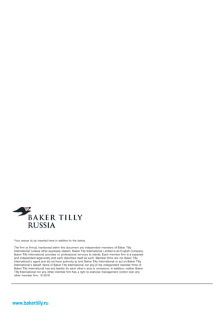 Your waiver to be inserted here in addition to the below.
The firm or firm(s) mentioned within this document are independent members of Baker Tilly
International (unless other expressly stated). Baker Tilly International Limited is an English Company.
Baker Tilly International provides no professional services to clients. Each member firm is a separate
and independent legal entity and each describes itself as such. Member firms are not Baker Tilly
International’s agent and do not have authority to bind Baker Tilly International or act on Baker Tilly
International’s behalf. None of Baker Tilly International nor any of the independent member firms of
Baker Tilly International has any liability for each other’s acts or omissions. In addition, neither Baker
Tilly International nor any other member firm has a right to exercise management control over any
other member firm. © 2016
www.bakertilly.ru
 