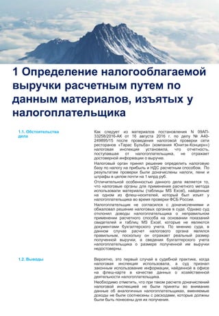 3
1 Определение налогооблагаемой
выручки расчетным путем по
данным материалов, изъятых у
налогоплательщика
Как следует из материалов постановления N 09АП-
33258/2016-АК от 16 августа 2016 г. по делу № А40-
249895/15 после проведения налоговой проверки сети
ресторанов «Тарас Бульба» (компания Юнитэк-Концерн»)
налоговая инспекция установила, что отчетность,
поступавшая от налогоплательщика, не отражает
достоверной информации о выручке.
Налоговый орган принял решение определить налоговую
базу по налогу на прибыль и НДС расчетным способом. По
результатам проверки были доначислены налоги, пени и
штрафы в целом почти на 1 млрд руб.
Отличительной особенностью данного дела является то,
что налоговые органы для применения расчетного метода
использовали материалы (таблицы MS Excel), найденные
на одном из флеш-носителей, который был изъят у
налогоплательщика во время проверки ФСБ России.
Налогоплательщик не согласился с доначислениями и
обжаловал решение налоговых органов в суде. Однако суд
отклонил доводы налогоплательщика о неправильном
применении расчетного способа на основании показаний
свидетелей и таблиц MS Excel, которые не являются
документами бухгалтерского учета. По мнению суда, в
данном случае расчет налогового органа являлся
правильным, поскольку он отражает реальный размер
полученной выручки, а сведения бухгалтерского учета
налогоплательщика о размере полученной им выручки
недостоверны.
Вероятно, это первый случай в судебной практике, когда
налоговая инспекция использовала, а суд признал
законным использование информации, найденной в офисе
на флеш-карте в качестве данных о хозяйственной
деятельности налогоплательщика.
Необходимо отметить, что при таком расчете доначислений
налоговой инспекцией не были приняты во внимание
данные об аналогичных налогоплательщиках, вменяемые
доходы не были соотнесены с расходами, которые должны
были быть понесены для их получения.
1.1. Обстоятельства
дела
1.2. Выводы
 