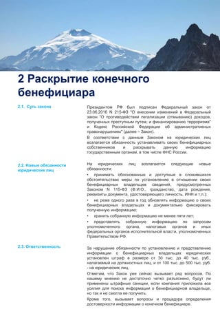 4
2 Раскрытие конечного
бенефициара
Президентом РФ был подписан Федеральный закон от
23.06.2016 N 215-ФЗ "О внесении изменений в Федеральный
закон "О противодействии легализации (отмыванию) доходов,
полученных преступным путем, и финансированию терроризма"
и Кодекс Российской Федерации об административных
правонарушениях" (далее – Закон).
В соответствии с данным Законом на юридических лиц
возлагается обязанность устанавливать своих бенефициарных
собственников и раскрывать данную информацию
государственным органам, в том числе ФНС России.
На юридических лиц возлагаются следующие новые
обязанности:
• принимать обоснованные и доступные в сложившихся
обстоятельствах меры по установлению в отношении своих
бенефициарных владельцев сведений, предусмотренных
Законом N 115-ФЗ (Ф.И.О., гражданство, дата рождения,
реквизиты документа, удостоверяющего личность, ИНН и т.п.);
• не реже одного раза в год обновлять информацию о своих
бенефициарных владельцах и документально фиксировать
полученную информацию;
• хранить собранную информацию не менее пяти лет;
• представлять собранную информацию по запросам
уполномоченного органа, налоговых органов и иных
федеральных органов исполнительной власти, уполномоченных
Правительством РФ.
За нарушение обязанности по установлению и представлению
информации о бенефициарных владельцах юридических
установлен штраф в размере от 30 тыс. до 40 тыс. руб.,
налагаемый на должностных лиц, и от 100 тыс. до 500 тыс. руб.
- на юридических лиц.
Отметим, что Закон уже сейчас вызывает ряд вопросов. По
нашему мнению не достаточно четко разъяснено, будут ли
применены штрафные санкции, если компания приложила все
усилия для поиска информации о бенефициарном владельце,
но так и не смогла ее получить.
Кроме того, вызывает вопросы и процедура определения
достоверности информации о конечном бенефициаре.
2.1. Суть закона
2.2. Новые обязанности
юридических лиц
2.3. Ответственность
 