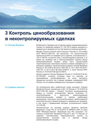 5
3 Контроль ценообразования
в неконтролируемых сделках
Возможность проверки цен в сделках между взаимозависимыми
лицами по правилам раздела V.1 НК РФ в рамках выездных и
камеральных проверок до сих пор является спорным вопросом.
Минфин России изложил свою позицию в Письме от 18 октября
2012 №03-01-18/8-145, где разъяснил, что исключительная
компетенция ФНС по проверке цен в сделках, установленная ст.
105.17 НК РФ, относится лишь к контролируемым сделкам, в то
время как проверка цен в неконтролируемых сделках между
взаимозависимыми лицами, может быть осуществлена
территориальным налоговым органом в рамках камеральных и
выездных проверок. Такой же вывод содержат письма Минфина
России от 26.10.2012 № 03-01-18/8-149, от 18.11.2012 № 03-01-
18/8-145, от 02.11.2012 № ЕД-4-3/18615, а также Письмо ФНС
России от 16.09.2014 № ЕД-4-2/18674.
Однако имеется Письмо Минфина России от 19.06.2015 № 03-
01-18/35527, согласно которому цены по сделкам, не
признаваемым контролируемыми, не могут выступать
предметом контроля, как в рамках проверки, проводимой ФНС
России, так и в рамках камеральных и выездных проверок.
На сегодняшний день наибольшие споры вызывает позиция
Минфина России, изложенная в абз. 12 Письма от 18.10.2012 N
03-01-18/8-145 (далее – Письмо). Согласно вышеуказанному
абзацу в случаях установления фактов уклонения от
налогообложения в результате манипулирования
налогоплательщиком ценами в сделках необходимо
доказывание получения налогоплательщиком необоснованной
налоговой выгоды в рамках выездных и камеральных проверок,
в том числе с применением методов, установленных главой
14.3 НК РФ.
Показательным по данному вопросу является решение
Верховного Суда РФ от 01.02.2016 N АКПИ15-1383 по делу
ООО "Минводы-Кровля". Верховный Суд РФ установил, что
позиция изложенная Минфином России в абз. 12 Письма не
наделяет полномочиями территориальные органы по
осуществлению контроля цен в сделках между
взаимозависимыми лицами.
3.1. Позиция Минфина
3.2. Судебная практика
 