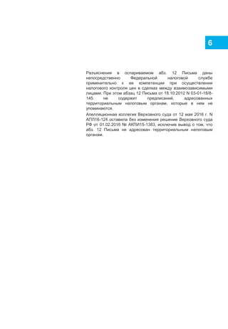 6
Разъяснения в оспариваемом абз. 12 Письма даны
непосредственно Федеральной налоговой службе
применительно к ее компетенции при осуществлении
налогового контроля цен в сделках между взаимозависимыми
лицами. При этом абзац 12 Письма от 18.10.2012 N 03-01-18/8-
145 не содержит предписаний, адресованных
территориальным налоговым органам, которые в нем не
упоминаются.
Апелляционная коллегия Верховного суда от 12 мая 2016 г. N
АПЛ16-124 оставила без изменения решение Верховного суда
РФ от 01.02.2016 № АКПИ15-1383, исключив вывод о том, что
абз. 12 Письма не адресован территориальным налоговым
органам.
 