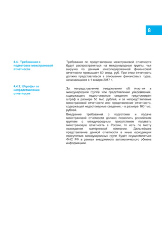 8
Требования по представлению межстрановой отчетности
будут распространяться на международные группы, чья
выручка по данным консолидированной финансовой
отчетности превышает 50 млрд. руб. При этом отчетность
должна представляться в отношении финансовых годов,
начинающихся с 1 января 2017 г.
За непредставление уведомления об участии в
международной группе или представление уведомления,
содержащего недостоверные сведения предусмотрен
штраф в размере 50 тыс. рублей, и за непредставление
межстрановой отчетности или представление отчетности,
содержащей недостоверные сведения, - в размере 100 тыс.
рублей.
Внедрение требований о подготовке и подаче
межстрановой отчетности должно позволить российским
группам с международным присутствием подавать
межстрановую отчетность в России, то есть по месту
нахождения материнской компании. Дальнейшее
представление данной отчетности в иные юрисдикции
присутствия международных групп будет осуществляться
ФНС РФ в рамках внедряемого автоматического обмена
информацией.
4.4. Требования к
подготовке межстрановой
отчетности
4.4.1. Штрафы за
непредставление
отчетности
 