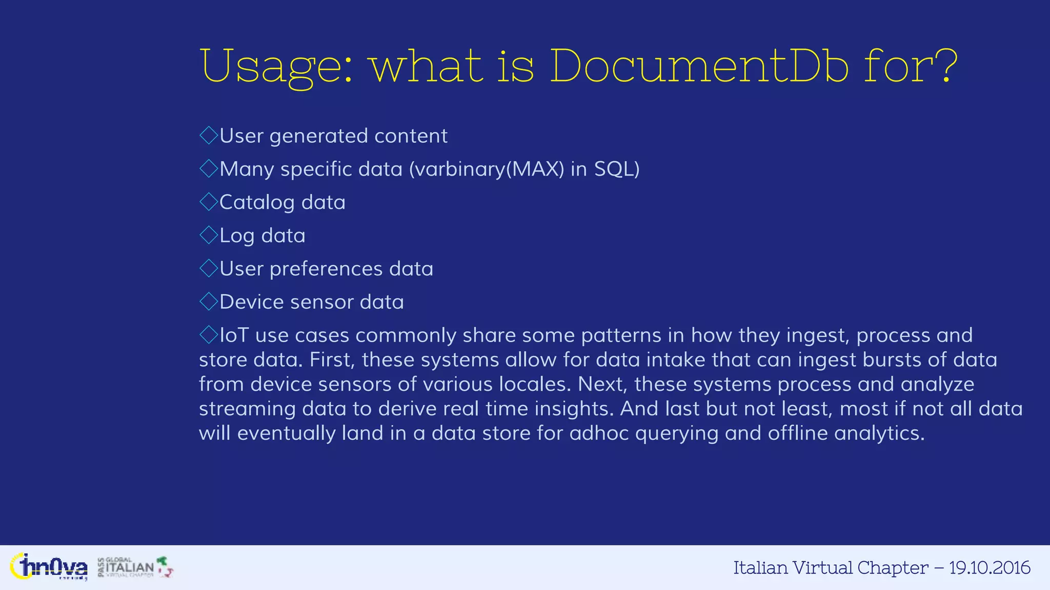 Italian Virtual Chapter – 19.10.2016
Usage: what is DocumentDb for?
◇User generated content
◇Many specific data (varbinary(MAX) in SQL)
◇Catalog data
◇Log data
◇User preferences data
◇Device sensor data
◇IoT use cases commonly share some patterns in how they ingest, process and
store data. First, these systems allow for data intake that can ingest bursts of data
from device sensors of various locales. Next, these systems process and analyze
streaming data to derive real time insights. And last but not least, most if not all data
will eventually land in a data store for adhoc querying and offline analytics.
 