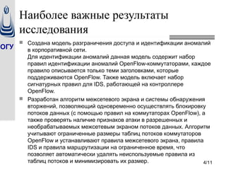 ОГУ
4/11
Наиболее важные результаты
исследования
 Создана модель разграничения доступа и идентификации аномалий
в корпоративной сети.
Для идентификации аномалий данная модель содержит набор
правил идентификации аномалий OpenFlow-коммутаторами, каждое
правило описывается только теми заголовками, которые
поддерживаются OpenFlow. Также модель включает набор
сигнатурных правил для IDS, работающей на контроллере
OpenFlow.
 Разработан алгоритм межсетевого экрана и системы обнаружения
вторжений, позволяющий одновременно осуществлять блокировку
потоков данных (c помощью правил на коммутаторах OpenFlow), а
также проверять наличие признаков атаки в разрешенных и
необрабатываемых межсетевым экраном потоков данных. Алгоритм
учитывают ограниченные размеры таблиц потоков коммутаторов
OpenFlow и устанавливают правила межсетевого экрана, правила
IDS и правила маршрутизации на ограниченное время, что
позволяет автоматически удалять неиспользуемые правила из
таблиц потоков и минимизировать их размер.
 