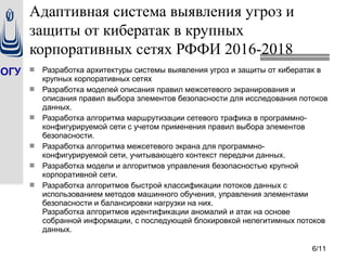 ОГУ  Разработка архитектуры системы выявления угроз и защиты от кибератак в
крупных корпоративных сетях
 Разработка моделей описания правил межсетевого экранирования и
описания правил выбора элементов безопасности для исследования потоков
данных.
 Разработка алгоритма маршрутизации сетевого трафика в программно-
конфигурируемой сети с учетом применения правил выбора элементов
безопасности.
 Разработка алгоритма межсетевого экрана для программно-
конфигурируемой сети, учитывающего контекст передачи данных.
 Разработка модели и алгоритмов управления безопасностью крупной
корпоративной сети.
 Разработка алгоритмов быстрой классификации потоков данных с
использованием методов машинного обучения, управления элементами
безопасности и балансировки нагрузки на них.
Разработка алгоритмов идентификации аномалий и атак на основе
собранной информации, с последующей блокировкой нелегитимных потоков
данных.
6/11
Адаптивная система выявления угроз и
защиты от кибератак в крупных
корпоративных сетях РФФИ 2016-2018
 