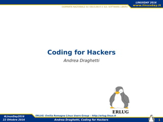 Andrea Draghetti, Coding for Hackers
#LinuxDay2016 ERLUG: Emilia Romagna Linux Users Group – http://erlug.linux.it
1
LINUXDAY 2016
22 Ottobre 2016
Coding for Hackers
Andrea Draghetti
ERLUG
 