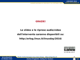 Andrea Draghetti, Coding for Hackers
#LinuxDay2016 ERLUG: Emilia Romagna Linux Users Group – http://erlug.linux.it
14
LINUXDAY 2016
22 Ottobre 2016
GRAZIE!
Le slides e le riprese audio/video
dell'intervento saranno disponibili su:
http://erlug.linux.it/linuxday/2016/
<
CC BY-SA 3.0 IT
 