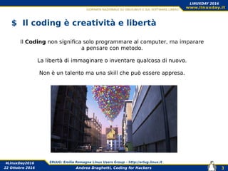 Andrea Draghetti, Coding for Hackers
#LinuxDay2016 ERLUG: Emilia Romagna Linux Users Group – http://erlug.linux.it
3
LINUXDAY 2016
22 Ottobre 2016
$ Il coding è creatività e libertà
Il Coding non significa solo programmare al computer, ma imparare
a pensare con metodo.
La libertà di immaginare o inventare qualcosa di nuovo.
Non è un talento ma una skill che può essere appresa.
 