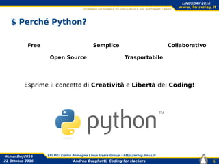 Andrea Draghetti, Coding for Hackers
#LinuxDay2016 ERLUG: Emilia Romagna Linux Users Group – http://erlug.linux.it
6
LINUXDAY 2016
22 Ottobre 2016
$ Perché Python?
Free
Open Source
Semplice
Trasportabile
Esprime il concetto di Creatività e Libertà del Coding!
Collaborativo
 