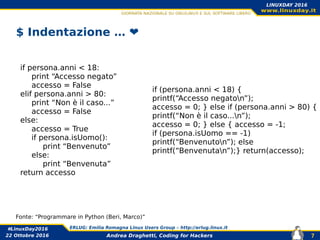 Andrea Draghetti, Coding for Hackers
#LinuxDay2016 ERLUG: Emilia Romagna Linux Users Group – http://erlug.linux.it
7
LINUXDAY 2016
22 Ottobre 2016
$ Indentazione … ❤️
if persona.anni < 18:
print “Accesso negato”
accesso = False
elif persona.anni > 80:
print “Non è il caso...”
accesso = False
else:
accesso = True
if persona.isUomo():
print “Benvenuto”
else:
print “Benvenuta”
return accesso
if (persona.anni < 18) {
printf(“Accesso negaton”);
accesso = 0; } else if (persona.anni > 80) {
printf(“Non è il caso...n”);
accesso = 0; } else { accesso = -1;
if (persona.isUomo == -1)
printf(“Benvenuton”); else
printf(“Benvenutan”);} return(accesso);
Fonte: “Programmare in Python (Beri, Marco)”
 