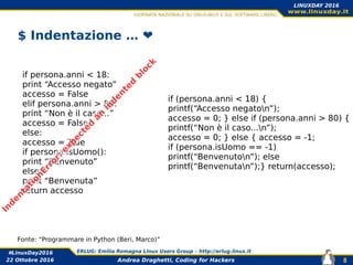 Andrea Draghetti, Coding for Hackers
#LinuxDay2016 ERLUG: Emilia Romagna Linux Users Group – http://erlug.linux.it
8
LINUXDAY 2016
22 Ottobre 2016
$ Indentazione … ❤️
if persona.anni < 18:
print “Accesso negato”
accesso = False
elif persona.anni > 80:
print “Non è il caso...”
accesso = False
else:
accesso = True
if persona.isUomo():
print “Benvenuto”
else:
print “Benvenuta”
return accesso
if (persona.anni < 18) {
printf(“Accesso negaton”);
accesso = 0; } else if (persona.anni > 80) {
printf(“Non è il caso...n”);
accesso = 0; } else { accesso = -1;
if (persona.isUomo == -1)
printf(“Benvenuton”); else
printf(“Benvenutan”);} return(accesso);
Fonte: “Programmare in Python (Beri, Marco)”
In
d
en
tation
Error:
exp
ected
an
in
d
en
ted
b
lock
 