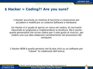 Andrea Draghetti, Coding for Hackers
#LinuxDay2016 ERLUG: Emilia Romagna Linux Users Group – http://erlug.linux.it
9
LINUXDAY 2016
22 Ottobre 2016
$ Hacker = Coding?! Are you sure?
L'Hacker accumula un insieme di tecniche e conoscenze per
accedere e modificare un sistema Software o Hardware.
Un Hacker è in grado di aprirsi un varco nel codice, di riscriverlo
riducendo la lunghezza e migliorandone la struttura. Ma è anche
quella personalità che scrive codice per il solo gusto di riuscirci, per
vedere una sua idea elaborare correttamente nel processore del
computer.
L’Hacker NON è quella persona che fa due click su un software per
“rubare” le credenziali dell’amico.
 