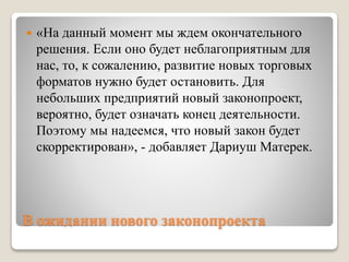В ожидании нового законопроекта
 «На данный момент мы ждем окончательного
решения. Если оно будет неблагоприятным для
нас, то, к сожалению, развитие новых торговых
форматов нужно будет остановить. Для
небольших предприятий новый законопроект,
вероятно, будет означать конец деятельности.
Поэтому мы надеемся, что новый закон будет
скорректирован», - добавляет Дариуш Матерек.
 