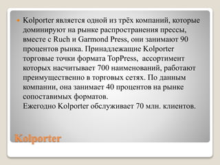 Kolporter
 Kolporter является одной из трёx компаний, которые
доминируют на рынке распространения прессы,
вместе с Ruch и Garmond Press, они занимают 90
процентов рынка. Принадлежащие Kolporter
торговые точки формата TopPress, ассортимент
которых насчитывает 700 наименований, работают
преимущественно в торговых сетях. По данным
компании, она занимает 40 процентов на рынке
сопоставимых форматов.
Ежегодно Kolporter обслуживает 70 млн. клиентов.
 