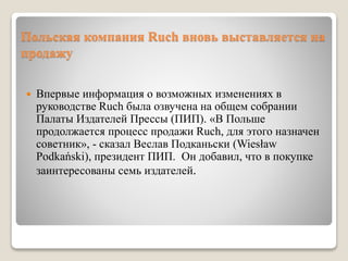 Польская компания Ruch вновь выставляется на
продажу
 Впервые информация о возможных изменениях в
руководстве Ruch была озвучена на общем собрании
Палаты Издателей Прессы (ПИП). «В Польше
продолжается процесс продажи Ruch, для этого назначен
советник», - сказал Веслав Подканьски (Wiesław
Podkański), президент ПИП. Он добавил, что в покупке
заинтересованы семь издателей.
 