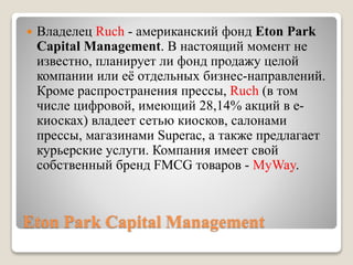 Eton Park Capital Management
 Владелец Ruch - американский фонд Eton Park
Capital Management. В настоящий момент не
известно, планирует ли фонд продажу целой
компании или её отдельных бизнес-направлений.
Кроме распространения прессы, Ruch (в том
числе цифровой, имеющий 28,14% акций в е-
киосках) владеет сетью киосков, салонами
прессы, магазинами Superac, а также предлагает
курьерские услуги. Компания имеет свой
собственный бренд FMCG товаров - MyWay.
 