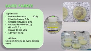 BAIRD PARKER
Ingredientes:
• Peptona de caseína 10.0 g
• Extracto de carne 5.0 g
• Extracto de levadura 1.0 g
• Piruvato de Sodico 10.0 g
• Glicina 12.0 g
• Cloruro de litio 5.0 g
• Agar-agar 15.0 g
Aditivos:
Emulsión de yema de huevo telurito
50 ml
 