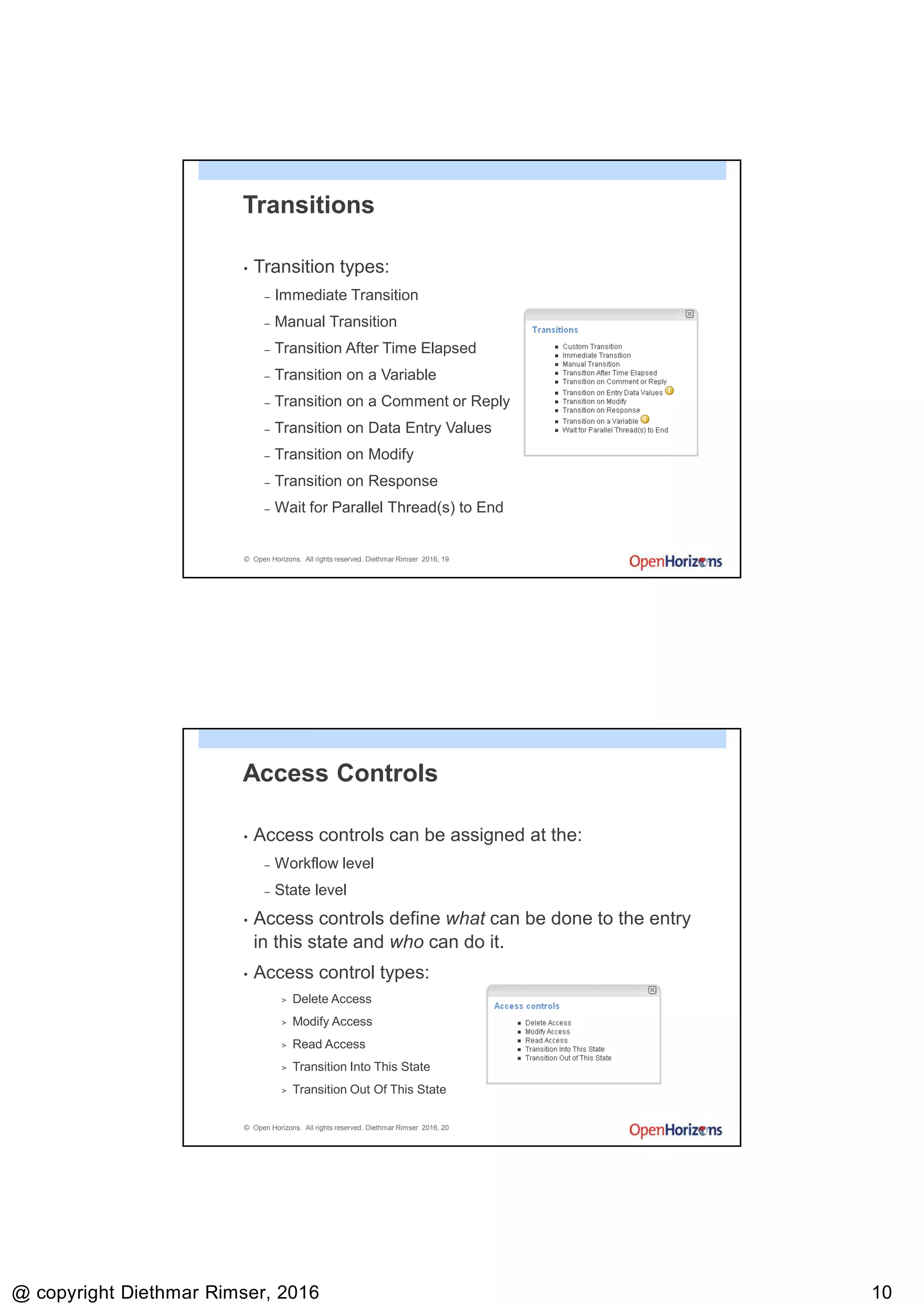 9/13/2016
@ copyright Diethmar Rimser, 2016 1010
© Open Horizons. All rights reserved. Diethmar Rimser 2016, 19
Transitions
• Transition types:
– Immediate Transition
– Manual Transition
– Transition After Time Elapsed
– Transition on a Variable
– Transition on a Comment or Reply
– Transition on Data Entry Values
– Transition on Modify
– Transition on Response
– Wait for Parallel Thread(s) to End
© Open Horizons. All rights reserved. Diethmar Rimser 2016, 20
Access Controls
• Access controls can be assigned at the:
– Workflow level
– State level
• Access controls define what can be done to the entry
in this state and who can do it.
• Access control types:
> Delete Access
> Modify Access
> Read Access
> Transition Into This State
> Transition Out Of This State
 