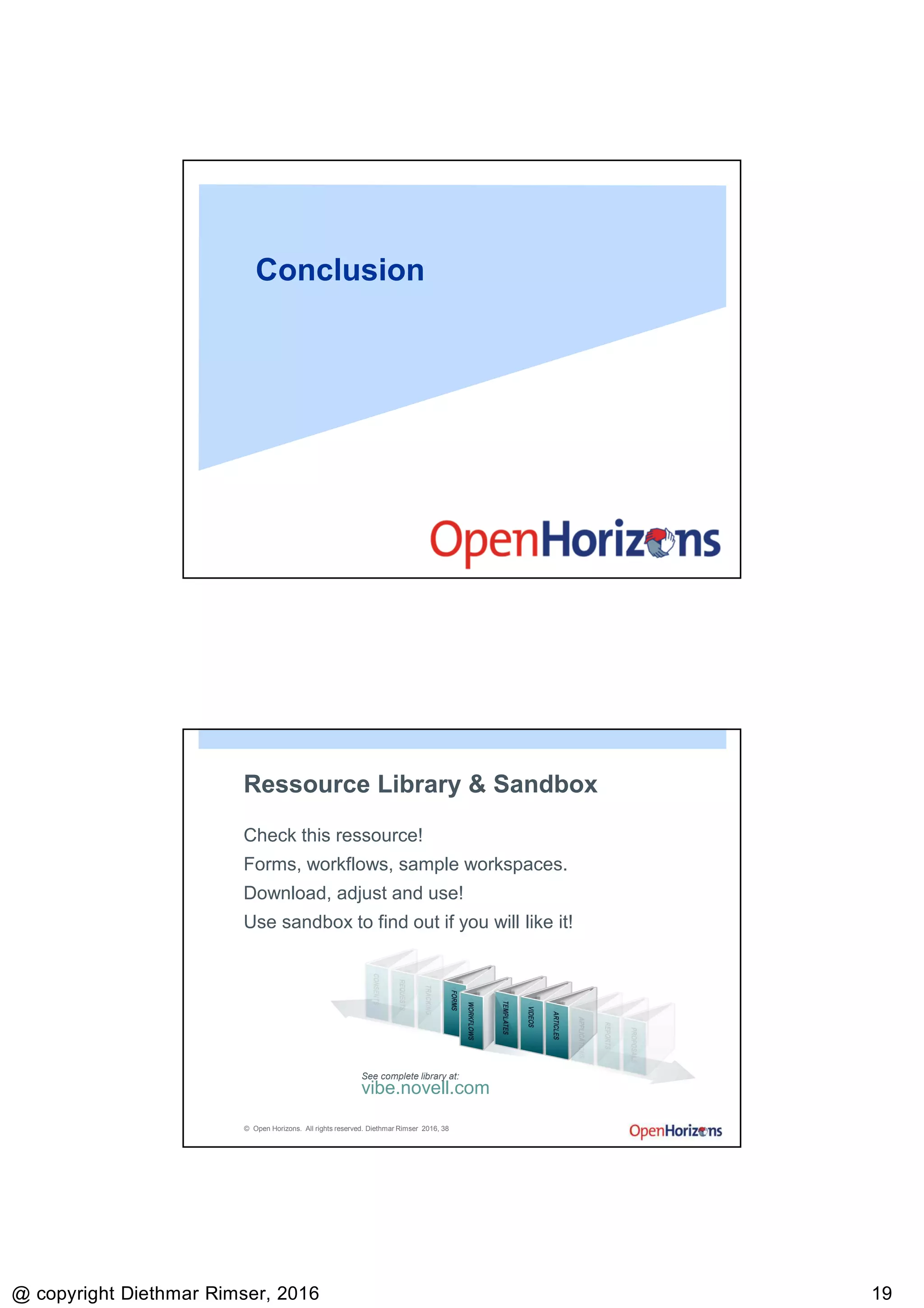9/13/2016
@ copyright Diethmar Rimser, 2016 1919
Conclusion
© Open Horizons. All rights reserved. Diethmar Rimser 2016, 38
Ressource Library & Sandbox
Check this ressource!
Forms, workflows, sample workspaces.
Download, adjust and use!
Use sandbox to find out if you will like it!
vibe.novell.com
See complete library at:
 