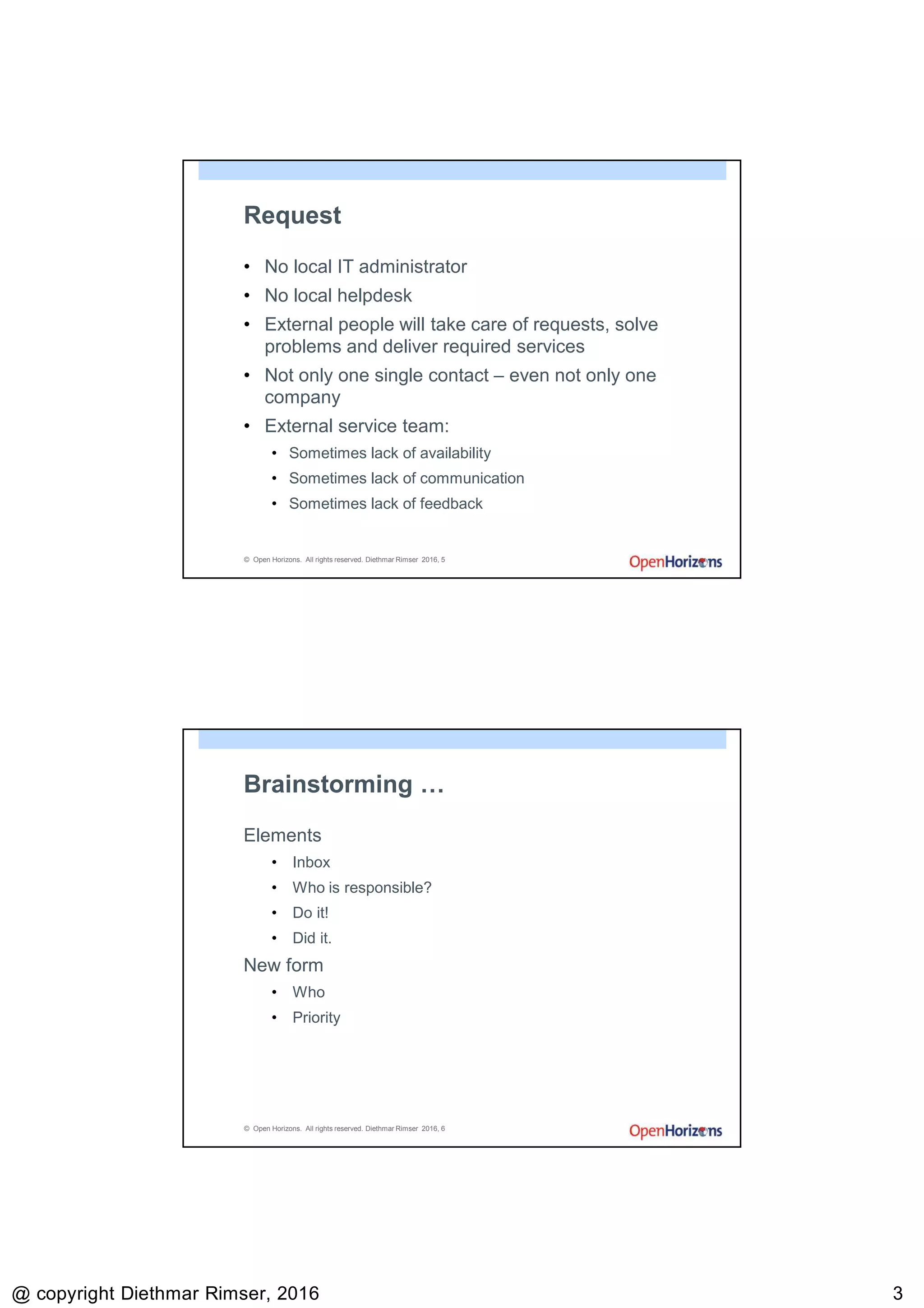 9/13/2016
@ copyright Diethmar Rimser, 2016 33
© Open Horizons. All rights reserved. Diethmar Rimser 2016, 5
Request
• No local IT administrator
• No local helpdesk
• External people will take care of requests, solve
problems and deliver required services
• Not only one single contact – even not only one
company
• External service team:
• Sometimes lack of availability
• Sometimes lack of communication
• Sometimes lack of feedback
© Open Horizons. All rights reserved. Diethmar Rimser 2016, 6
Brainstorming …
Elements
• Inbox
• Who is responsible?
• Do it!
• Did it.
New form
• Who
• Priority
 