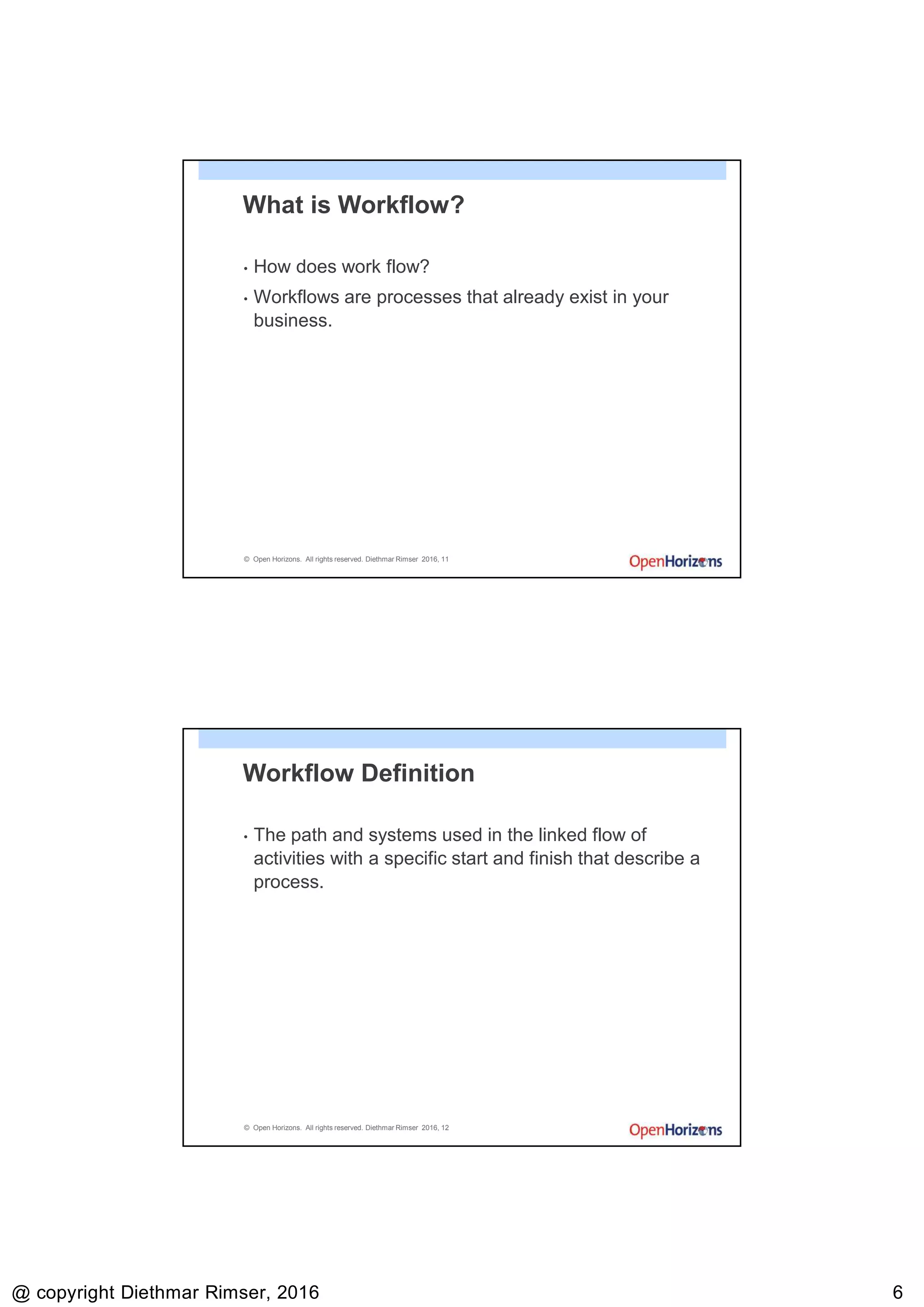 9/13/2016
@ copyright Diethmar Rimser, 2016 66
© Open Horizons. All rights reserved. Diethmar Rimser 2016, 11
What is Workflow?
• How does work flow?
• Workflows are processes that already exist in your
business.
© Open Horizons. All rights reserved. Diethmar Rimser 2016, 12
Workflow Definition
• The path and systems used in the linked flow of
activities with a specific start and finish that describe a
process.
 
