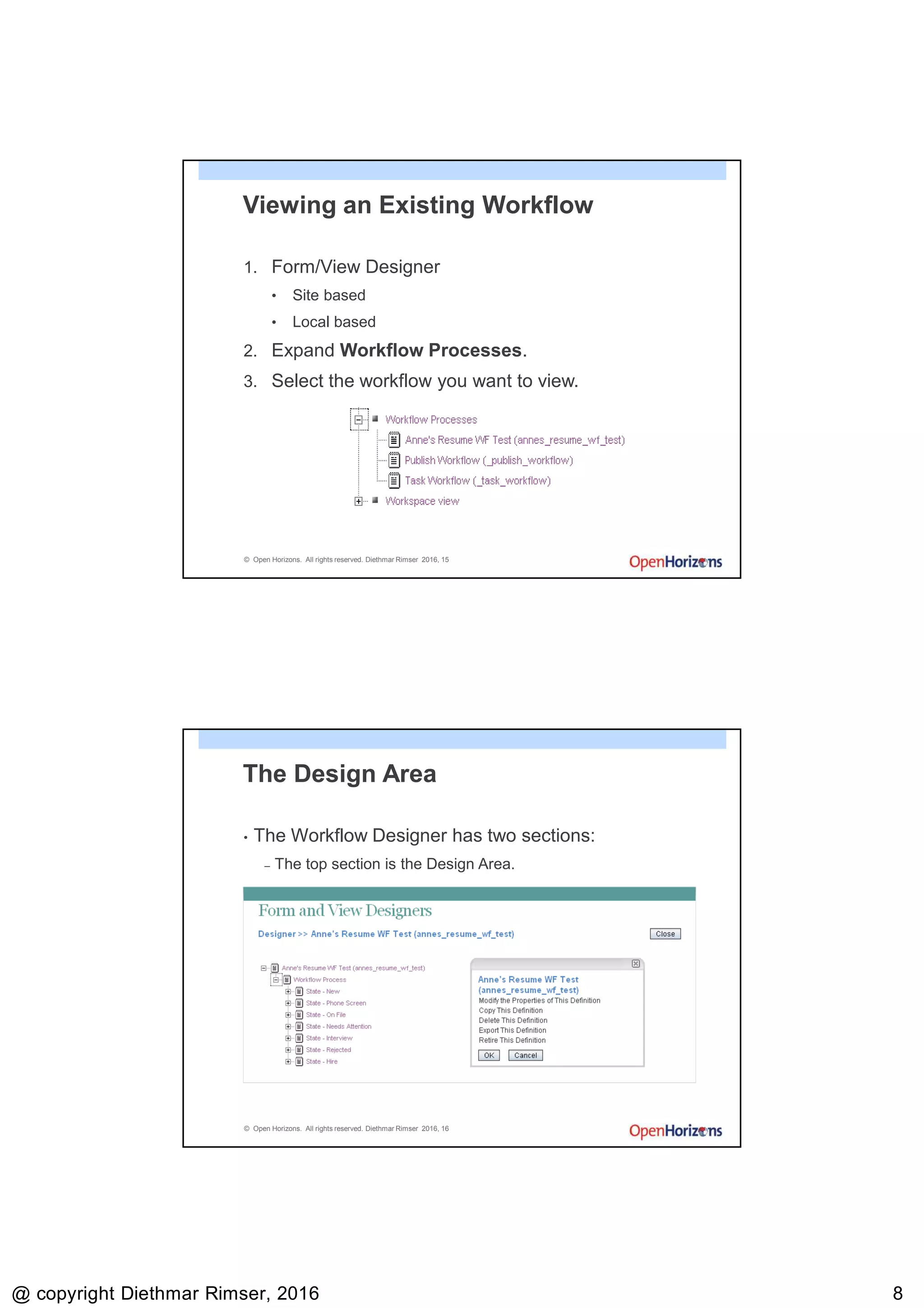9/13/2016
@ copyright Diethmar Rimser, 2016 88
© Open Horizons. All rights reserved. Diethmar Rimser 2016, 15
Viewing an Existing Workflow
1. Form/View Designer
• Site based
• Local based
2. Expand Workflow Processes.
3. Select the workflow you want to view.
© Open Horizons. All rights reserved. Diethmar Rimser 2016, 16
The Design Area
• The Workflow Designer has two sections:
– The top section is the Design Area.
 