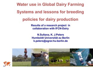 Water use in Global Dairy Farming
Systems and lessons for breeding
policies for dairy production
Results of a research project in
collaboration with IFCN-Dairy
N.Sultana, K. J.Peters
Humboldt Universität zu Berlin
k.peters@agrar.hu-berlin.de
 