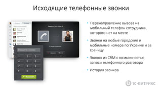 Исходящие телефонные звонки
• Перенаправление вызова на
мобильный телефон сотрудника,
которого нет на месте
• Звонки на любые городские и
мобильные номера по Украине и за
границу
• Звонок из CRM с возможностью
записи телефонного разговора
• История звонков
 