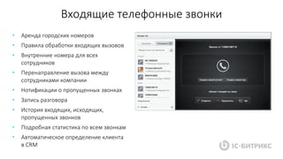 Входящие телефонные звонки
• Аренда городских номеров
• Правила обработки входящих вызовов
• Внутренние номера для всех
сотрудников
• Перенаправление вызова между
сотрудниками компании
• Нотификации о пропущенных звонках
• Запись разговора
• История входящих, исходящих,
пропущенных звонков
• Подробная статистика по всем звонкам
• Автоматическое определение клиента
в CRM
 