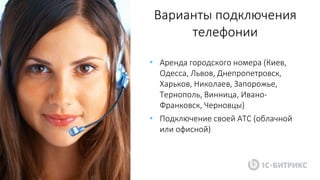 Варианты подключения
телефонии
• Аренда городского номера (Киев,
Одесса, Львов, Днепропетровск,
Харьков, Николаев, Запорожье,
Тернополь, Винница, Ивано-
Франковск, Черновцы)
• Подключение своей АТС (облачной
или офисной)
 