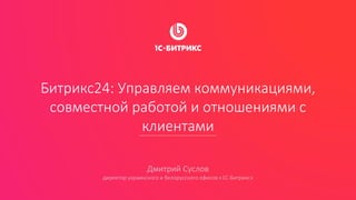 Битрикс24: Управляем коммуникациями,
совместной работой и отношениями с
клиентами
Дмитрий Суслов
директор украинского и белорусского офисов «1С-Битрикс»
 