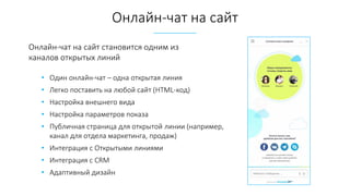 • Один онлайн-чат – одна открытая линия
• Легко поставить на любой сайт (HTML-код)
• Настройка внешнего вида
• Настройка параметров показа
• Публичная страница для открытой линии (например,
канал для отдела маркетинга, продаж)
• Интеграция с Открытыми линиями
• Интеграция с CRM
• Адаптивный дизайн
Онлайн-чат на сайт
Онлайн-чат на сайт становится одним из
каналов открытых линий
 